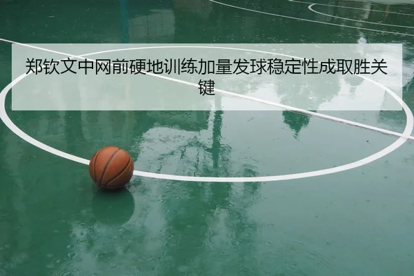 郑钦文中网前硬地训练加量发球稳定性成取胜关键
